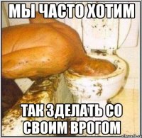 мы часто хотим так зделать со своим врогом