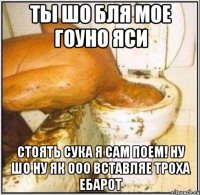 ты шо бля мое гоуно яси стоять сука я сам поем! ну шо ну як ооо вставляе троха ебарот