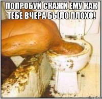 Попробуй скажи ему как тебе вчера было плохо! 