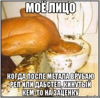 Моё лицо когда после метала врубаю реп или дабстеп, кинутый кем-то на заценку