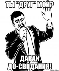 ты "друг" мой? давай до-свидания!