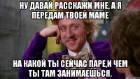 Ну давай расскажи мне, а я передам твоей маме на какой ты сейчас паре,и чем ты там занимаешься.