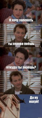 Я хочу запевать ты херово поёшь откуда ты знаешь? ... Да ну нахуй!