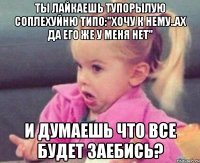 Ты лайкаешь тупорылую соплехуйню типо:"Хочу к нему..Ах да его же у меня нет" И думаешь что все будет заебись?