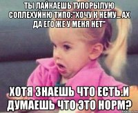 Ты лайкаешь тупорылую соплехуйню типо:"Хочу к нему... Ах да его же у меня нет" Хотя знаешь что есть.И думаешь что это норм?