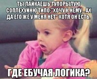 Ты лайкаешь тупорылую соплехуйню типо:"Хочу к нему... Ах да его же у меня нет" Хотя он есть. Где ебучая логика?