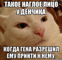такое наглое лицо у денчика когда гена разрешил ему прийти к нему.