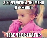 я хочу уйти,а ты меня держишь тебе че,въебать?