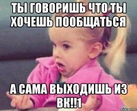 Ты говоришь что ты хочешь пообщаться А сама выходишь из вк!!1