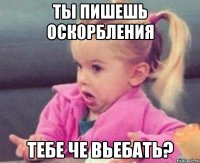 Ты пишешь оскорбления Тебе че вьебать?