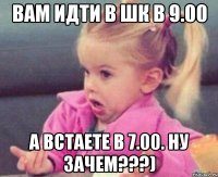 Вам идти в шк в 9.00 А встаете в 7.00. Ну зачем???)