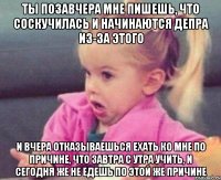 Ты позавчера мне пишешь, что соскучилась и начинаются депра из-за этого И вчера отказываешься ехать ко мне по причине, что завтра с утра учить, и сегодня же не едешь по этой же причине