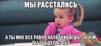 мы расстались а ты мне все равно названиваешь! зачем ты это делаешь?