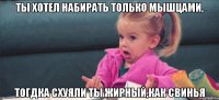 ты хотел набирать только мышцами, тогдка схуяли ты жирный,как свинья