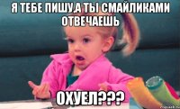 я тебе пишу,а ты смайликами отвечаешь охуел???