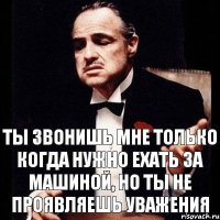 ты звонишь мне только когда нужно ехать за машиной, но ты не проявляешь уважения