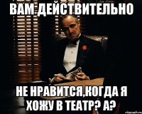 вам действительно не нравится,когда я хожу в театр? а?