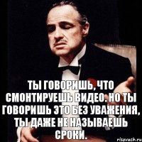 ты говоришь, что смонтируешь видео. но ты говоришь это без уважения, ты даже не называешь сроки.