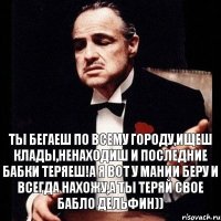 Ты бегаеш по всему городу,ищеш клады,ненаходиш и последние бабки теряеш!А я вот у мании беру и всегда нахожу,а ты теряй свое бабло дельфин))