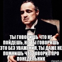 Ты говоришь что не пойдешь, но ты говоришь это без уважения, ты даже не помнишь что говорил про понедельник