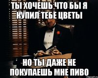 ты хочешь что бы я купил тебе цветы но ты даже не покупаешь мне пиво