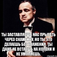 Ты заставляешь нас прыгать через скамейку, но ты это делаешь без уважения. Ты даже не встаешь на колени и не умоляешь.