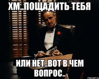 хм..пощадить тебя или нет..вот в чем вопрос..