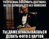 то просишь оформить доставку, но ты делаешь это без уважения ты даже отказываешься делать фото с картой