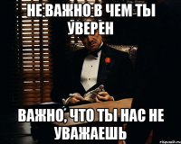 не важно в чем ты уверен важно, что ты нас не уважаешь