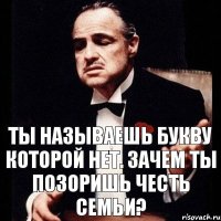 ТЫ НАЗЫВАЕШЬ БУКВУ КОТОРОЙ НЕТ. ЗАЧЕМ ТЫ ПОЗОРИШЬ ЧЕСТЬ СЕМЬИ?