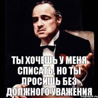 ты хочешь у меня списать, но ты просишь без должного уважения