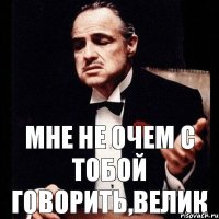 Мне не очем с тобой говорить,велик