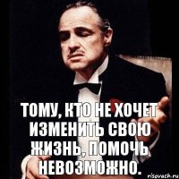 Тому, кто не хочет изменить свою жизнь, помочь невозможно.