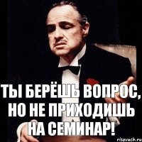 Ты берёшь вопрос, но не приходишь на семинар!