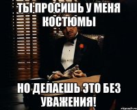 ты просишь у меня костюмы но делаешь это без уважения!