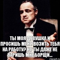 Ты моя девушка и просишь меня возить тебя на работу? Но ты даже не варишь мне борщи...