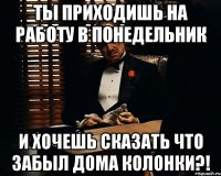 ты приходишь на работу в понедельник и хочешь сказать что забыл дома колонки?!