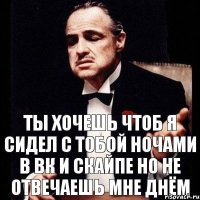 Ты хочешь чтоб я сидел с тобой ночами в вк и скайпе но не отвечаешь мне днём