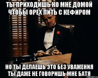 ты приходишь ко мне домой чтобы орех пить с кефиром но ты делаешь это без уважения ты даже не говоришь мне батя