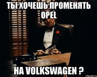 ты хочешь променять opel на volkswagen ?