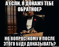 а если, я докажу тебе обратное? но вопрос, кому я после этого буду доказывать?