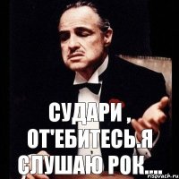 Судари , От'ебитесь.Я слушаю рок....