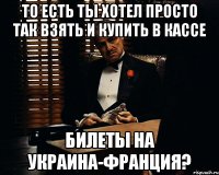 то есть ты хотел просто так взять и купить в кассе билеты на украина-франция?