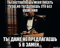 ты заставляешь меня писать тузы,но ты делаешь это без уважения ты даже не предлагаешь 5 в замен...