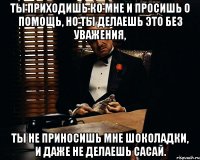 ты приходишь ко мне и просишь о помощь, но ты делаешь это без уважения, ты не приносишь мне шоколадки, и даже не делаешь сасай.