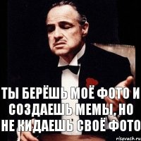 ты берёшь моё фото и создаешь мемы, но не кидаешь своё фото