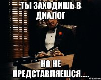 Ты заходишь в диалог но не представляешся.....