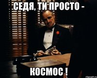 Седя, ти просто - Космос !