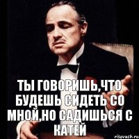 Ты говоришь,что будешь сидеть со мной,но садишься с Катей