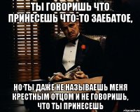 Ты говоришь что принесешь что-то заебатое, Но ты даже не называешь меня крестным отцом и не говоришь, что ты принесешь